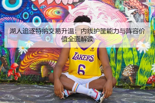 湖人追逐特纳交易升温:内线护筐能力与阵容价值全面解读